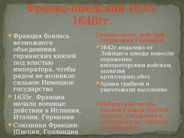 Франко-шведский 1635-1648гг. Франция боялась возможного объединения германских князей под властью императора, чтобы рядом не возникло сильное Немецкое государство 1635г. Франция начала военные действия в Испании, Италии, Германии Союзники Франции: Швеция, Голландия Главная арена действий – территория Германии 1642г.недалеко от Лейпцига шведы нанесли поражение императорским войскам, захватив артиллерию,обоз Армии грабили и уничтожали население Габсбургский лагерь оказался перед угрозой полного поражения и согласился на тяжелые условия мира 