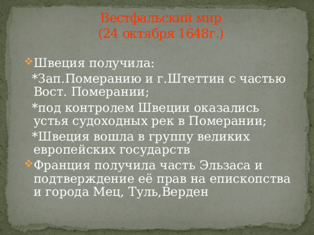 Вестфальский мир  (24 октября 1648г.) Швеция получила:  *Зап.Померанию и г.Штеттин с частью Вост. Померании;  *под контролем Швеции оказались устья судоходных рек в Померании;  *Швеция вошла в группу великих европейских государств Франция получила часть Эльзаса и подтверждение её прав на епископства и города Мец, Туль,Верден 