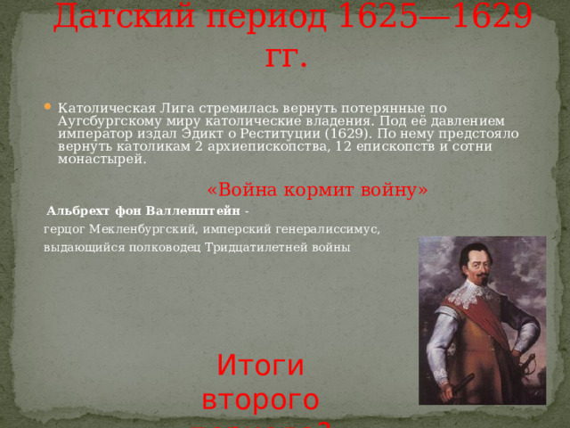 Датский период 1625—1629 гг.  Католическая Лига стремилась вернуть потерянные по Аугсбургскому миру католические владения. Под её давлением император издал Эдикт о Реституции (1629). По нему предстояло вернуть католикам 2 архиепископства, 12 епископств и сотни монастырей.  «Война кормит войну»  Альбрехт фон Валленштейн - герцог Мекленбургский, имперский генералиссимус, выдающийся полководец Тридцатилетней войны Итоги второго периода? 