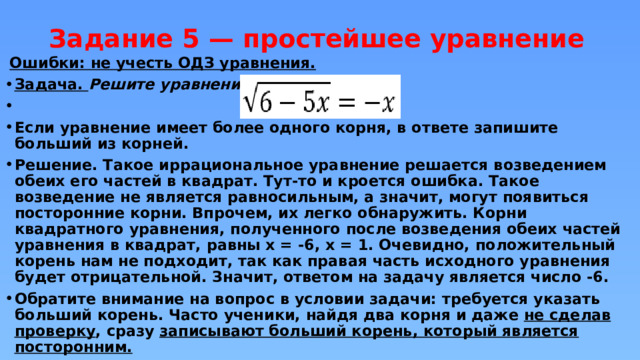 Задание 5 — простейшее уравнение    Ошибки: не учесть ОДЗ уравнения. Задача. Решите уравнение  Если уравнение имеет более одного корня, в ответе запишите больший из корней. Решение. Такое иррациональное уравнение решается возведением обеих его частей в квадрат. Тут-то и кроется ошибка. Такое возведение не является равносильным, а значит, могут появиться посторонние корни. Впрочем, их легко обнаружить. Корни квадратного уравнения, полученного после возведения обеих частей уравнения в квадрат, равны x = -6, x = 1. Очевидно, положительный корень нам не подходит, так как правая часть исходного уравнения будет отрицательной. Значит, ответом на задачу является число -6. Обратите внимание на вопрос в условии задачи: требуется указать больший корень. Часто ученики, найдя два корня и даже не сделав проверку , сразу записывают больший корень, который является посторонним. 