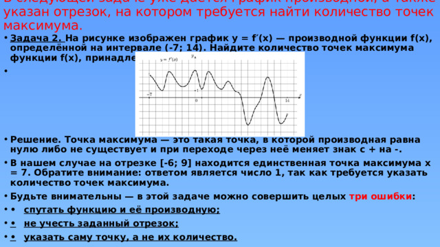 В следующей задаче уже даётся график производной, а также указан отрезок, на котором требуется найти количество точек максимума.   Задача 2. На рисунке изображен график y = f′(x) — производной функции f(x), определённой на интервале (-7; 14). Найдите количество точек максимума функции f(x), принадлежащих отрезку [-6; 9].      Решение. Точка максимума — это такая точка, в которой производная равна нулю либо не существует и при переходе через неё меняет знак с + на -. В нашем случае на отрезке [-6; 9] находится единственная точка максимума x = 7. Обратите внимание: ответом является число 1, так как требуется указать количество точек максимума. Будьте внимательны — в этой задаче можно совершить целых три ошибки : •  спутать функцию и её производную; •  не учесть заданный отрезок; •  указать саму точку, а не их количество. 