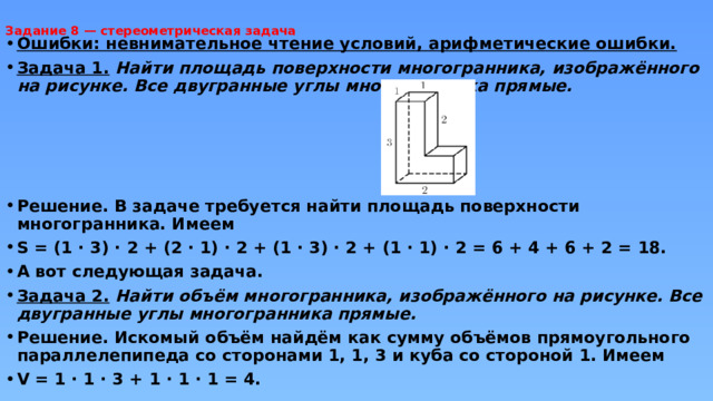 Задание 8 — стереометрическая задача     Ошибки: невнимательное чтение условий, арифметические ошибки. Задача 1.  Найти площадь поверхности многогранника, изображённого на рисунке. Все двугранные углы многогранника прямые.     Решение. В задаче требуется найти площадь поверхности многогранника. Имеем S = (1 · 3) · 2 + (2 · 1) · 2 + (1 · 3) · 2 + (1 · 1) · 2 = 6 + 4 + 6 + 2 = 18. А вот следующая задача. Задача 2.  Найти объём многогранника, изображённого на рисунке. Все двугранные углы многогранника прямые. Решение. Искомый объём найдём как сумму объёмов прямоугольного параллелепипеда со сторонами 1, 1, 3 и куба со стороной 1. Имеем V = 1 · 1 · 3 + 1 · 1 · 1 = 4. 
