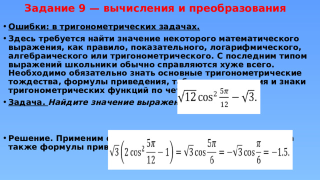 Задание 9 — вычисления и преобразования   Ошибки: в тригонометрических задачах. Здесь требуется найти значение некоторого математического выражения, как правило, показательного, логарифмического, алгебраического или тригонометрического. С последним типом выражений школьники обычно справляются хуже всего. Необходимо обязательно знать основные тригонометрические тождества, формулы приведения, табличные значения и знаки тригонометрических функций по четвертям. Задача. Найдите значение выражения   Решение. Применим формулу для косинуса двойного угла, а также формулы приведения, получим:  