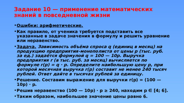 Задание 10 — применение математических знаний в повседневной жизни   Ошибки: арифметические. Как правило, от ученика требуется подставить все указанные в задаче значения в формулу и решить уравнение или неравенство. Задача.  Зависимость объёма спроса q (единиц в месяц) на продукцию предприятия-монополиста от цены p (тыс. руб. за ед.) задаётся формулой q = 100 — 10p. Выручка предприятия r (в тыс. руб. за месяц) вычисляется по формуле r(p) = q · p. Определите наибольшую цену p, при которой месячная выручка r(p) составит не менее 240 тысяч рублей. Ответ дайте в тысячах рублей за единицу. Решение. Составим выражение для выручки r(p) = (100 — 10p) · p. Решив неравенство (100 — 10p) · p ≥ 240, находим p ∈ [4; 6]. Таким образом, наибольшее значение цены равно 6. 