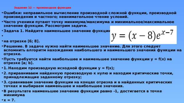 Задание 12 — производная функции   Ошибки: неправильное вычисление производной сложной функции, производной произведения и частного; невнимательное чтение условий. Часто ученики путают точку минимума/максимума и минимальное/максимальное значение функции. Рассмотрим задачи. Задача 1. Найдите наименьшее значение функции  на отрезке [6; 8]. Решение. В задаче нужно найти наименьшее значение. Для этого следует вспомнить алгоритм нахождения наибольшего и наименьшего значения функции на отрезке. Пусть требуется найти наибольшее и наименьшее значение функции y = f(x) на отрезке [a; b]. 1.  Находим производную исходной функции y = f(x); 2.  приравниваем найденную производную к нулю и находим критические точки, принадлежащие заданному отрезку; 3.  сравниваем значение функции на концах отрезка и в найденных критических точках и выбираем наименьшее и наибольшее значения. В результате наименьшее значение функции равно -1, достигается в точке минимума x = 7. 