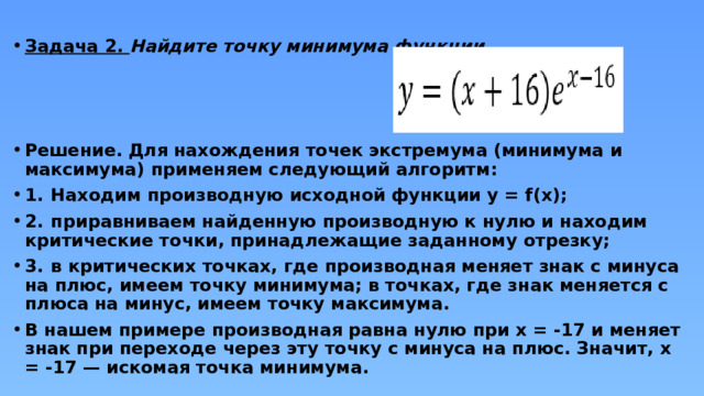 Задача 2. Найдите точку минимума функции    Решение. Для нахождения точек экстремума (минимума и максимума) применяем следующий алгоритм: 1.  Находим производную исходной функции y = f(x); 2.  приравниваем найденную производную к нулю и находим критические точки, принадлежащие заданному отрезку; 3.  в критических точках, где производная меняет знак с минуса на плюс, имеем точку минимума; в точках, где знак меняется с плюса на минус, имеем точку максимума. В нашем примере производная равна нулю при x = -17 и меняет знак при переходе через эту точку с минуса на плюс. Значит, x = -17 — искомая точка минимума. 