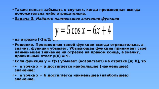 Также нельзя забывать о случаях, когда производная всегда положительна либо отрицательна. Задача 3. Найдите наименьшее значение функции    на отрезке [-3π/2; 0]. Решение. Производная такой функции всегда отрицательна, а значит, функция убывает. Убывающая функция принимает своё наименьшее значение на отрезке на правом конце, а значит, правильный ответ y(0) = 9. Если функция y = f(x) убывает (возрастает) на отрезке [a; b], то •  в точке x = a достигается наибольшее (наименьшее) значение; •  в точке x = b достигается наименьшее (наибольшее) значение. 
