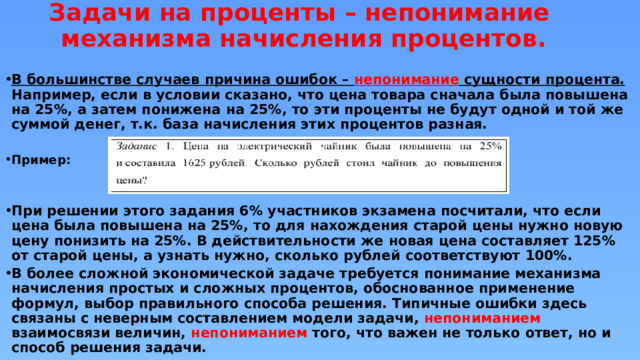 Задачи на проценты – непонимание механизма начисления процентов.    В большинстве случаев причина ошибок – непонимание сущности процента. Например, если в условии сказано, что цена товара сначала была повышена на 25%, а затем понижена на 25%, то эти проценты не будут одной и той же суммой денег, т.к. база начисления этих процентов разная.  Пример:   При решении этого задания 6% участников экзамена посчитали, что если цена была повышена на 25%, то для нахождения старой цены нужно новую цену понизить на 25%. В действительности же новая цена составляет 125% от старой цены, а узнать нужно, сколько рублей соответствуют 100%. В более сложной экономической задаче требуется понимание механизма начисления простых и сложных процентов, обоснованное применение формул, выбор правильного способа решения. Типичные ошибки здесь связаны с неверным составлением модели задачи, непониманием взаимосвязи величин, непониманием того, что важен не только ответ, но и способ решения задачи. 