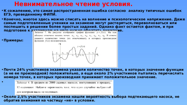 Невнимательное чтение условия. К сожалению, это самая распространенная ошибка согласно анализу типичных ошибок ЕГЭ, проведенному ФИПИ. Конечно, многое здесь можно списать на волнение и психологическое напряжение. Даже самые подготовленные ученики на экзамене могут растеряться, переволноваться или поспешить в решении более простых заданий. Однако факт остается фактом, и при подготовке к экзаменам на него нужно обратить внимание.  Примеры:      Почти 24% участников экзамена указали количество точек, в которых значение функции (а не ее производной) положительно, а еще около 2% участников пытались перечислить номера точек, в которых производная принимает положительное значение.    Около 2,5% участников экзамена нашли вероятность выбора подтекающего насоса, не обратив внимания на частицу «не» в условии. 