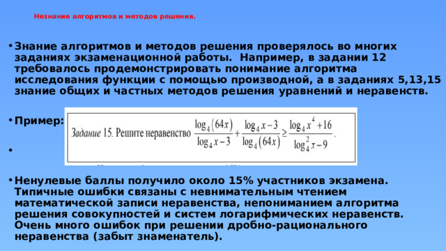 Незнание алгоритмов и методов решения.   Знание алгоритмов и методов решения проверялось во многих заданиях экзаменационной работы. Например, в задании 12 требовалось продемонстрировать понимание алгоритма исследования функции с помощью производной, а в заданиях 5,13,15 знание общих и частных методов решения уравнений и неравенств.  Пример:    Ненулевые баллы получило около 15% участников экзамена. Типичные ошибки связаны с невнимательным чтением математической записи неравенства, непониманием алгоритма решения совокупностей и систем логарифмических неравенств. Очень много ошибок при решении дробно-рационального неравенства (забыт знаменатель). 