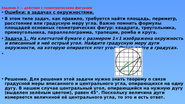 Задание 3 — действия с геометрическими фигурами   Ошибки: в задачах с окружностями. В этом типе задач, как правило, требуется найти площадь, периметр, расстояние или градусную меру угла. Важно помнить формулы площадей основных геометрических фигур: квадрата, треугольника, прямоугольника, параллелограмма, трапеции, ромба и круга. Задача 1. На клетчатой бумаге с размером 1×1 изображена окружность и вписанный в неё острый угол. Найдите градусную меру дуги окружности, на которую опирается этот угол. Ответ дайте в градусах.     Решение. Для решения этой задачи нужно знать теорему о связи градусной меры вписанного и центрального угла, опирающихся на одну дугу. В нашем случае центральный угол, опирающийся на нужную дугу (выделен зелёным цветом), равен 45°. Поскольку величина дуги измеряется величиной её центрального угла, то это и есть ответ.  