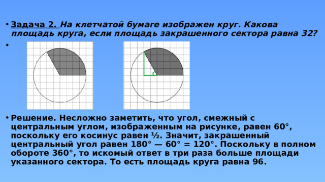 Задача 2. На клетчатой бумаге изображен круг. Какова площадь круга, если площадь закрашенного сектора равна 32?       Решение. Несложно заметить, что угол, смежный с центральным углом, изображенным на рисунке, равен 60°, поскольку его косинус равен ½. Значит, закрашенный центральный угол равен 180° — 60° = 120°. Поскольку в полном обороте 360°, то искомый ответ в три раза больше площади указанного сектора. То есть площадь круга равна 96. 