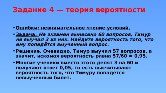 Задание 4 — теория вероятности   Ошибки: невнимательное чтение условий. Задача. На экзамен вынесено 60 вопросов, Тимур не выучил 3 из них. Найдите вероятность того, что ему попадётся выученный вопрос. Решение. Очевидно, Тимур выучил 57 вопросов, а значит, искомая вероятность равна 57/60 = 0,95. Многие ученики вместо этого делят 3 на 60 и получают ответ 0,05, то есть высчитывают вероятность того, что Тимуру попадётся невыученный билет. 