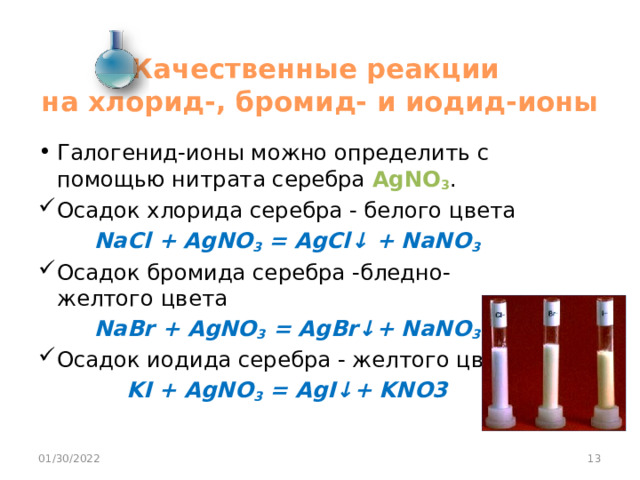 Качественные реакции  на хлорид-, бромид- и иодид-ионы Галогенид-ионы можно определить с помощью нитрата серебра AgNO 3 . Осадок хлорида серебра - белого цвета NaCl + AgNO 3 = AgCl↓ + NaNO 3 Осадок бромида серебра -бледно-желтого цвета NaBr + AgNO 3 = AgBr↓+ NaNO 3 Осадок иодида серебра - желтого цвета. KI + AgNO 3 = AgI↓+ KNO3 01/30/2022  