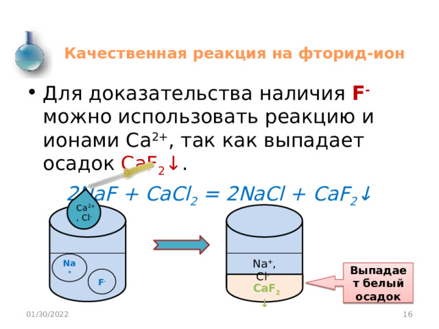 Качественная реакция на фторид-ион Для доказательства наличия F - можно использовать реакцию и ионами Са 2+ , так как выпадает осадок CaF 2 ↓ . 2NaF + CaCl 2 = 2NaCl + CaF 2 ↓ Ca 2+ , Cl -  Na + Na + , Cl -  Выпадает белый осадок F -  CaF 2 ↓  01/30/2022  