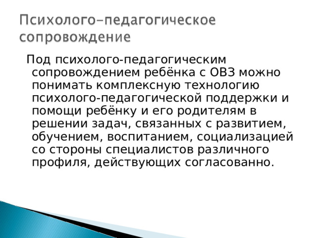  Под психолого-педагогическим сопровождением ребёнка с ОВЗ можно понимать комплексную технологию психолого-педагогической поддержки и помощи ребёнку и его родителям в решении задач, связанных с развитием, обучением, воспитанием, социализацией со стороны специалистов различного профиля, действующих согласованно. 