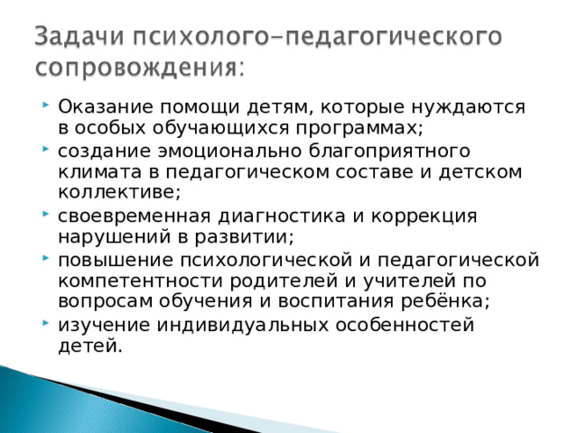 Оказание помощи детям, которые нуждаются в особых обучающихся программах; создание эмоционально благоприятного климата в педагогическом составе и детском коллективе; своевременная диагностика и коррекция нарушений в развитии; повышение психологической и педагогической компетентности родителей и учителей по вопросам обучения и воспитания ребёнка; изучение индивидуальных особенностей детей.   