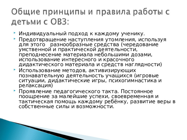 Индивидуальный подход к каждому ученику. Предотвращение наступления утомления, используя для этого разнообразные средства (чередование умственной и практической деятельности, преподнесение материала небольшими дозами, использование интересного и красочного дидактического материала и средств наглядности) Использование методов, активизирующих познавательную деятельность учащихся (игровые ситуации, дидактические игры, психогимнастика и релаксация) Проявление педагогического такта. Постоянное поощрение за малейшие успехи, своевременная и тактическая помощь каждому ребёнку, развитие веры в собственные силы и возможности. 