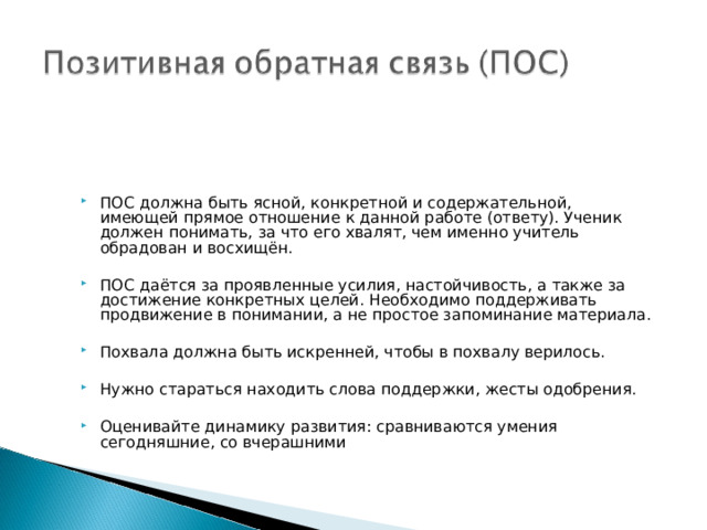 ПОС должна быть ясной, конкретной и содержательной, имеющей прямое отношение к данной работе (ответу). Ученик должен понимать, за что его хвалят, чем именно учитель обрадован и восхищён.  ПОС даётся за проявленные усилия, настойчивость, а также за достижение конкретных целей. Необходимо поддерживать продвижение в понимании, а не простое запоминание материала.  Похвала должна быть искренней, чтобы в похвалу верилось.  Нужно стараться находить слова поддержки, жесты одобрения. Оценивайте динамику развития: сравниваются умения сегодняшние, со вчерашними 