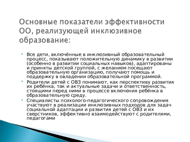 Все дети, включённые в инклюзивный образовательный процесс, показывают положительную динамику в развитии (особенно в развитии социальных навыков), адаптированы и приняты детской группой, с желанием посещают образовательную организацию, получают помощь и поддержку в овладении образовательной программой. Родители детей с ОВЗ понимают, как перспективу развития их ребёнка, так и актуальные задачи и ответственность, стоящими перед ними в процессе включения ребёнка в образовательную среду. Специалисты психолого-педагогического сопровождения участвуют в реализации инклюзивных подходов для задач социальной адаптации и развития детей с ОВЗ и их сверстников, эффективно взаимодействуют с родителями, педагогами 