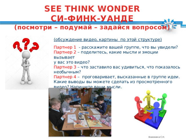 SEE THINK WONDER СИ-ФИНК-УАНДЕ (посмотри – подумай – задайся вопросом)  (обсуждение видео, картины по этой структуре)  Партнер 1 - расскажите вашей группе, что вы увидели? Партнер 2 – поделитесь, какие мысли и эмоции вызывает у вас это видео? Партнер 3 – что заставило вас удивиться, что показалось необычным? Партнер 4 – проговаривает, высказанные в группе идеи. Какие выводы вы можете сделать из просмотренного видео? Напишите ваши мысли. Важенина С.Н. 