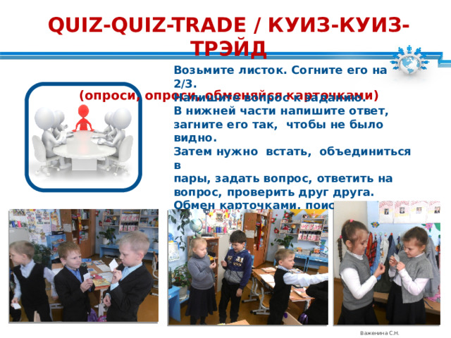 QUIZ-QUIZ-TRADE / КУИЗ-КУИЗ-ТРЭЙД  (опроси, опроси, обменяйся карточками) Возьмите листок. Согните его на 2/3. Напишите вопрос к заданию. В нижней части напишите ответ, загните его так, чтобы не было видно. Затем нужно встать, объединиться в пары, задать вопрос, ответить на вопрос, проверить друг друга. Обмен карточками, поиск нового партнера. Важенина С.Н. 