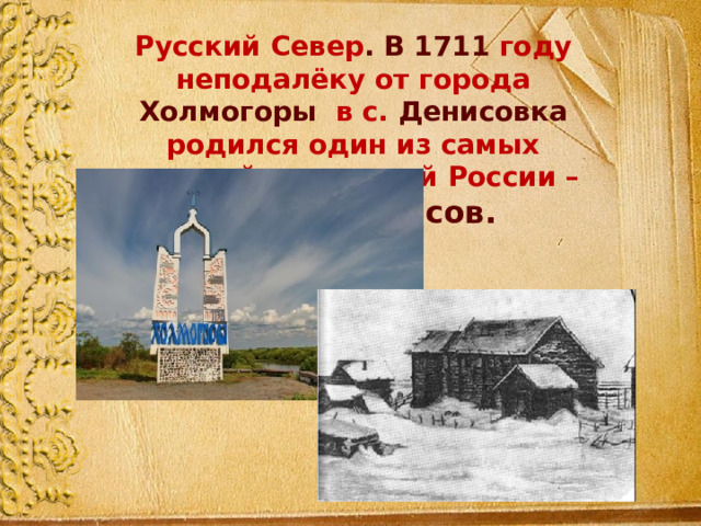 Русский Север . В 1711 году неподалёку от города Холмогоры в с. Денисовка родился один из самых величайших людей России – М.В.Ломоносов. 