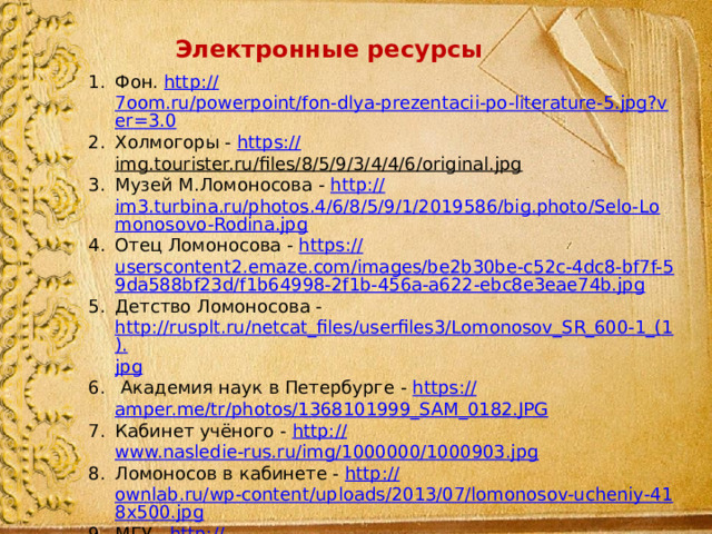 Электронные ресурсы Фон. http :// 7oom.ru/powerpoint/fon-dlya-prezentacii-po-literature-5.jpg?ver=3.0 Холмогоры - https :// img.tourister.ru/files/8/5/9/3/4/4/6/original.jpg  Музей М.Ломоносова - http:// im3.turbina.ru/photos.4/6/8/5/9/1/2019586/big.photo/Selo-Lomonosovo-Rodina.jpg Отец Ломоносова - https:// userscontent2.emaze.com/images/be2b30be-c52c-4dc8-bf7f-59da588bf23d/f1b64998-2f1b-456a-a622-ebc8e3eae74b.jpg Детство Ломоносова - http://rusplt.ru/netcat_files/userfiles3/Lomonosov_SR_600-1_(1). jpg  Академия наук в Петербурге - https:// amper.me/tr/photos/1368101999_SAM_0182.JPG Кабинет учёного - http:// www.nasledie-rus.ru/img/1000000/1000903.jpg Ломоносов в кабинете - http:// ownlab.ru/wp-content/uploads/2013/07/lomonosov-ucheniy-418x500.jpg МГУ - http:// www.gazprom.ru/f/posts/25/236762/lomonosov.jpg Золотая медаль М.В. Ломоносова - https:// upload.wikimedia.org/wikipedia/commons/4/41/Lomonosov_Gold_Medal.jpg 