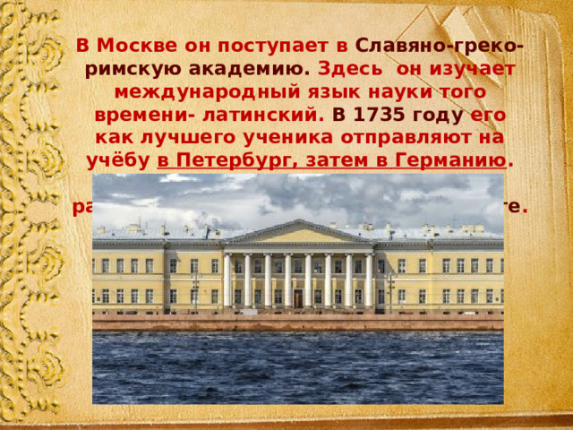 В Москве он поступает в Славяно-греко-римскую академию. Здесь он изучает международный язык науки того времени- латинский. В 1735 году его как лучшего ученика отправляют на учёбу в Петербург, затем в Германию . По возвращению на родину он стал работать в Академии наук в Петербурге . 