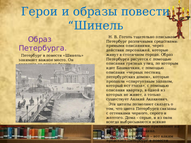 Герои и образы повести “Шинель  Образ Петербурга.  Н. В. Гоголь тщательно описывает Петербург различными средствами: прямыми описаниями, через действия персонажей, которые живут в столичном городе. Образ Петербурга рисуется с помощью описания грязных улиц, по которым идет Башмачкин, с помощью описания «черных лестниц петербургских домов», которые пропахли «спиртуозным запахом, который ест глаза», с помощью описания квартир, в одной из которых не живет, а только существует Акакий Акакиевич.  Петербург в повести «Шинель» занимает важное место. Он является не только фоном происходящего, но и одним из персонажей, влияющим на исход событий.  Эти цитаты позволяют сказать о том, что цвета Петербурга связаны с оттенками черного, серого и желтого. Дома – серые, и из окон всегда выбрасываются всякие помои, которые вечно прилипают на вицмундир Башмачкина.  Серый и ничтожный – вот каким предстает Петербург в повести «Шинель». 