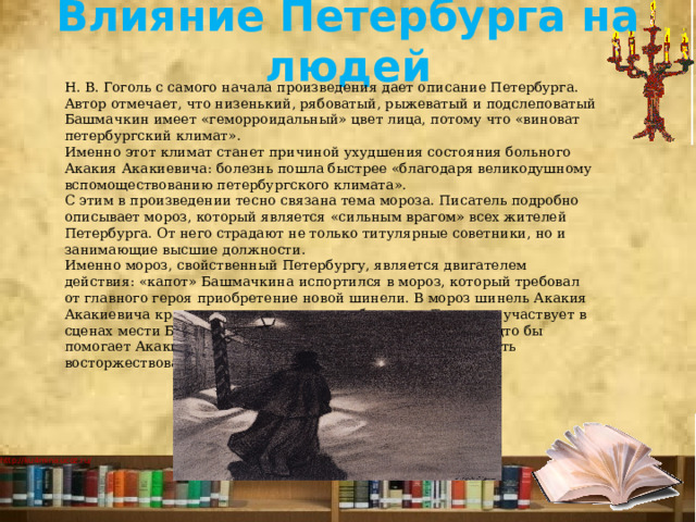 Влияние Петербурга на людей   Н. В. Гоголь с самого начала произведения дает описание Петербурга. Автор отмечает, что низенький, рябоватый, рыжеватый и подслеповатый Башмачкин имеет «геморроидальный» цвет лица, потому что «виноват петербургский климат». Именно этот климат станет причиной ухудшения состояния больного Акакия Акакиевича: болезнь пошла быстрее «благодаря великодушному вспомоществованию петербургского климата». С этим в произведении тесно связана тема мороза. Писатель подробно описывает мороз, который является «сильным врагом» всех жителей Петербурга. От него страдают не только титулярные советники, но и занимающие высшие должности. Именно мороз, свойственный Петербургу, является двигателем действия: «капот» Башмачкина испортился в мороз, который требовал от главного героя приобретение новой шинели. В мороз шинель Акакия Акакиевича крадут, и из-за мороза он заболевает. Также он участвует в сценах мести Башмачкина «значительному лицу», ветер будто бы помогает Акакию Акакиевичу для того, чтобы справедливость восторжествовала. 