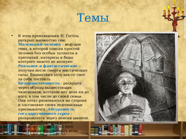 Темы В этом произведении Н. Гоголь раскрыл множество тем: Маленький человек - ведущая тема, в которой описан простой человек без особых талантов и претензий, интересы и беды которого никого не волнуют. Реальное и фантастическое - получив после смерти мистические силы, Башмачкин хоть как-то смог за себя постоять. Безнравственность  - раскрыта через образы вышестоящих чиновников, которым нет дела ни до кого, в том числе до своей семьи. Они хотят развлекаться на стороне и заставляют своих подчиненных пресмыкаться. Абсурдность государственного строя - раскрывается через поиски шинели. Никто не собирается искать украденную одежду, но зато призрака велено поймать всем силам полиции.   