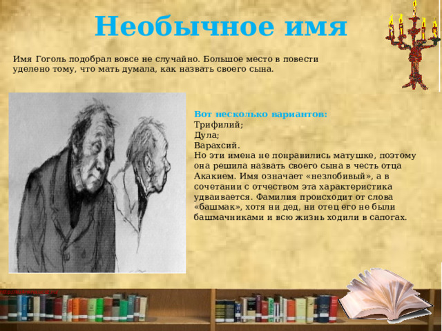 Необычное имя   Имя Гоголь подобрал вовсе не случайно. Большое место в повести уделено тому, что мать думала, как назвать своего сына. Вот несколько вариантов: Трифилий; Дула; Варахсий. Но эти имена не понравились матушке, поэтому она решила назвать своего сына в честь отца Акакием. Имя означает «незлобивый», а в сочетании с отчеством эта характеристика удваивается. Фамилия происходит от слова «башмак», хотя ни дед, ни отец его не были башмачниками и всю жизнь ходили в сапогах. 