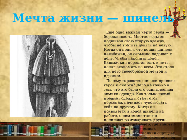 Мечта жизни — шинель  Еще одна важная черта героя — бережливость. Многие годы он подшивал свою старую одежду, чтобы не тратить деньги на новую. Когда он понял, что пошив шинели неизбежен, он серьезно подошел к делу. Чтобы накопить денег, Башмачкин перестал есть и пить, начал экономить на всем. Это стало для него своеобразной мечтой и идеалом.  Почему воровство шинели привело героя к смерти? Дело не только в том, что это была его единственная зимняя одежда. Как только новый предмет одежды стал готов, персонаж начинает чувствовать себя по-другому. Когда он появляется в новой шинели на работе, с ним моментально начинают разговаривать другие люди. Он идет на вечер, где впервые в жизни выпивает немного шампанского.  Башмачкин ощущает себя счастливым человеком, ведь он осуществил свою мечту. 