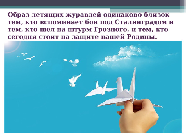   Образ летящих журавлей одинаково близок тем, кто вспоминает бои под Сталинградом и тем, кто шел на штурм Грозного, и тем, кто сегодня стоит на защите нашей Родины.   