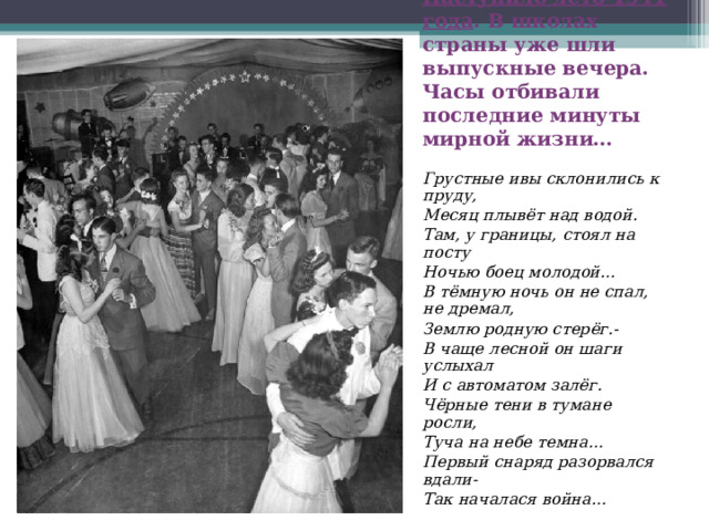 Наступило лето 1941 года . В школах страны уже шли выпускные вечера. Часы отбивали последние минуты мирной жизни…   Грустные ивы склонились к пруду, Месяц плывёт над водой. Там, у границы, стоял на посту Ночью боец молодой… В тёмную ночь он не спал, не дремал, Землю родную стерёг.- В чаще лесной он шаги услыхал И с автоматом залёг. Чёрные тени в тумане росли, Туча на небе темна… Первый снаряд разорвался вдали- Так началася война… 