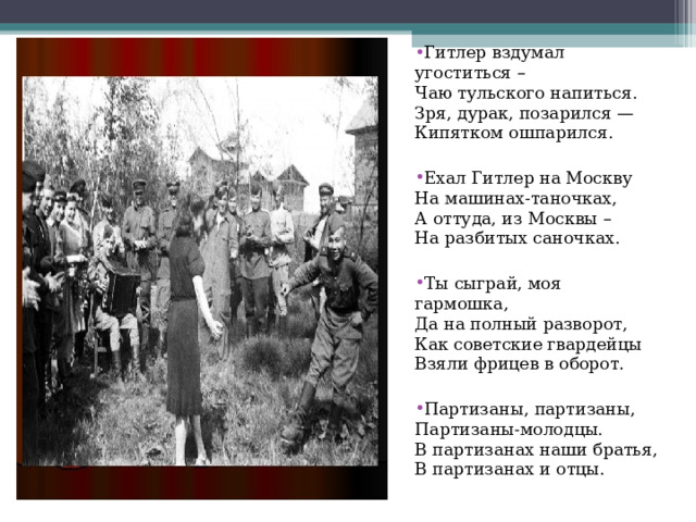 Гитлер вздумал угоститься –  Чаю тульского напиться.  Зря, дурак, позарился —  Кипятком ошпарился. Ехал Гитлер на Москву  На машинах-таночках,  А оттуда, из Москвы –  На разбитых саночках. Ты сыграй, моя гармошка,  Да на полный разворот,  Как советские гвардейцы  Взяли фрицев в оборот. Партизаны, партизаны,  Партизаны-молодцы.  В партизанах наши братья,  В партизанах и отцы. 