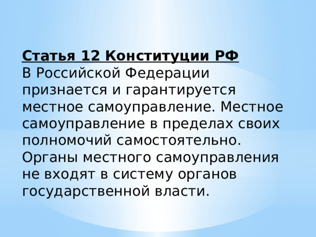 Статья 12 Конституции РФ В Российской Федерации признается и гарантируется местное самоуправление. Местное самоуправление в пределах своих полномочий самостоятельно. Органы местного самоуправления не входят в систему органов государственной власти. 