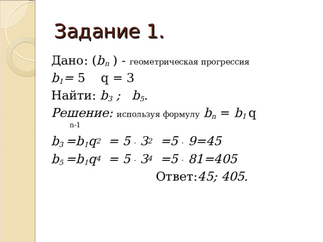 Задание 1. Дано: ( b n ) - геометрическая прогрессия  b 1 = 5  q = 3 Найти: b 3 ; b 5 . Решение: используя формулу  b n = b 1 q  n-1 b 3  =b 1 q 2 = 5 .  3 2 =5 .  9=45  b 5 =b 1 q 4 = 5 .  3 4 =5 .  81 =4 0 5   Ответ: 45; 4 0 5.  