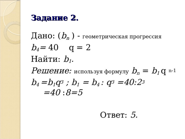 Задание 2. Дано: ( b n ) - геометрическая прогрессия  b 4 = 40  q = 2 Найти: b 1 . Решение: используя формулу  b n = b 1 q  n-1 b 4  =b 1 q 3 ; b 1 = b 4  : q 3 =40:2 3 =40 : 8=5   Ответ: 5.  