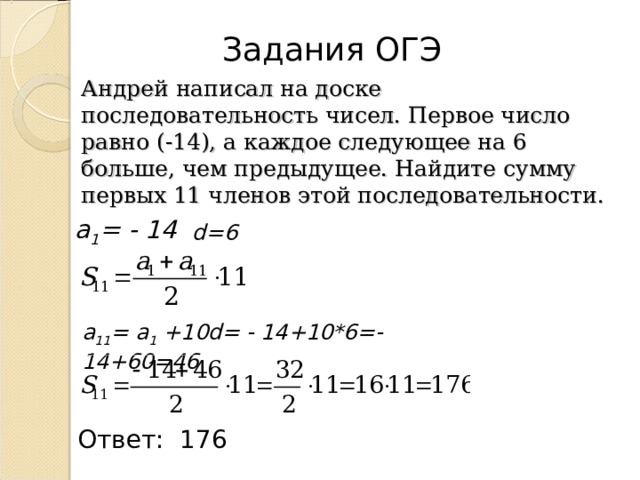 Задания ОГЭ Андрей написал на доске последовательность чисел. Первое число равно (-14), а каждое следующее на 6 больше, чем предыдущее. Найдите сумму первых 11 членов этой последовательности. а 1 =  -  14 d=6 а 1 1 = а 1 +10d= - 14 +10*6=- 14 +60= 46 Ответ: 176 