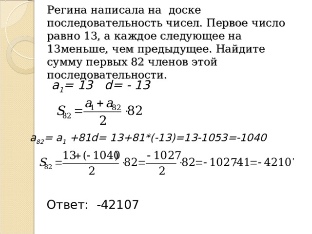 Регина написала на доске последовательность чисел. Первое число равно 13, а каждое следующее на 13меньше, чем предыдущее. Найдите сумму первых 82 членов этой последовательности. а 1 =  13 d= - 13 а 82 = а 1 + 81 d= 13 + 81 * (-13) = 13-1053 = -1040 Ответ: -42107 