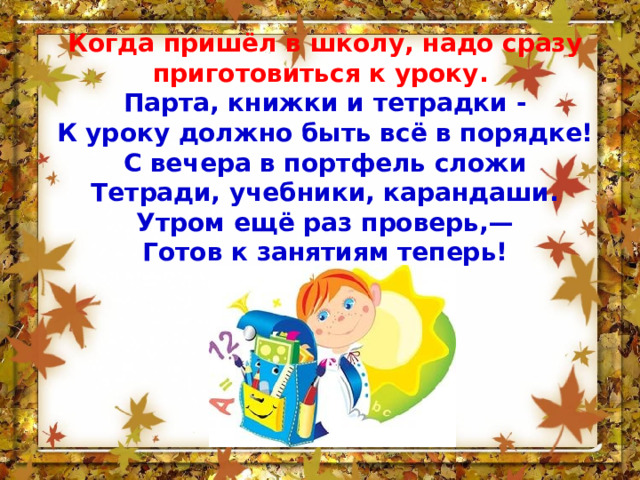 Когда пришёл в школу, надо сразу приготовиться к уроку.  Парта, книжки и тетрадки - К уроку должно быть всё в порядке! С вечера в портфель сложи Тетради, учебники, карандаши.  Утром ещё раз проверь,—  Готов к занятиям теперь! 