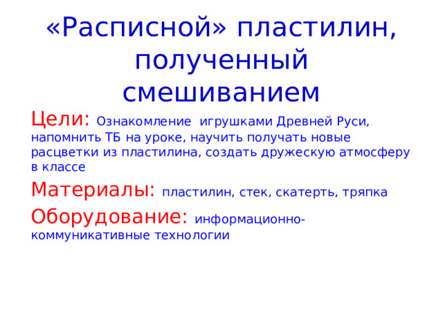 «Расписной» пластилин, полученный смешиванием Цели:  Ознакомление игрушками Древней Руси, напомнить ТБ на уроке, научить получать новые расцветки из пластилина, создать дружескую атмосферу в классе Материалы: пластилин, стек, скатерть, тряпка Оборудование:  информационно-коммуникативные технологии 