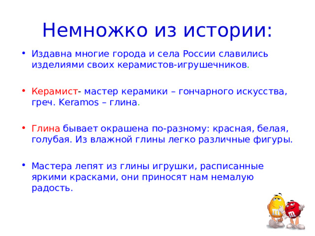 Немножко из истории: Издавна многие города и села России славились изделиями своих керамистов-игрушечников . Керамист - мастер керамики – гончарного искусства, греч. Keramos – глина . Глина  бывает окрашена по-разному: красная, белая, голубая. Из влажной глины легко различные фигуры. Мастера лепят из глины игрушки, расписанные яркими красками, они приносят нам немалую радость. 