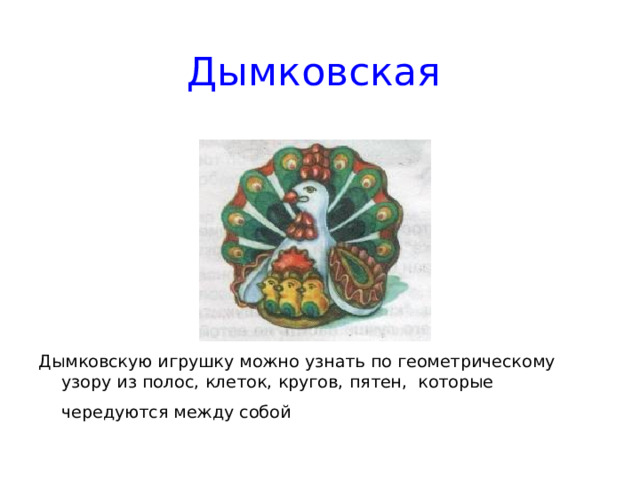 Дымковская Дымковскую игрушку можно узнать по геометрическому узору из полос, клеток, кругов, пятен, которые чередуются между собой  