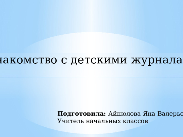 Знакомство с детскими журналами Подготовила: Айнюлова Яна Валерьевна Учитель начальных классов 
