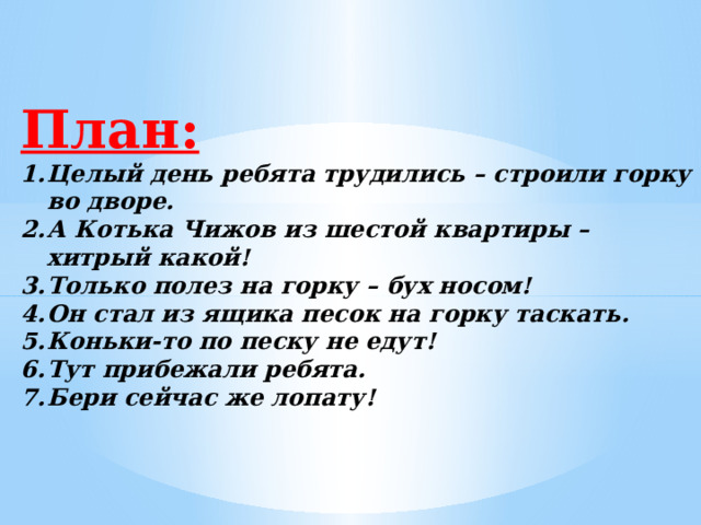 План: Целый день ребята трудились – строили горку во дворе. А Котька Чижов из шестой квартиры – хитрый какой! Только полез на горку – бух носом! Он стал из ящика песок на горку таскать. Коньки-то по песку не едут! Тут прибежали ребята. Бери сейчас же лопату! 