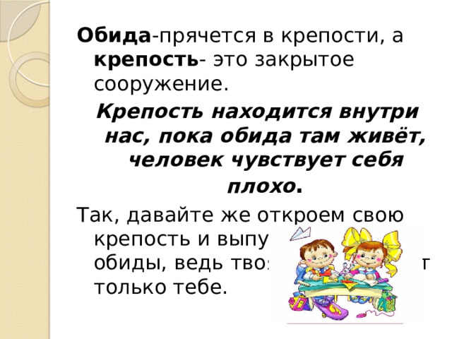 Обида -прячется в крепости, а крепость - это закрытое сооружение. Крепость находится внутри нас, пока обида там живёт, человек чувствует себя плохо . Так, давайте же откроем свою крепость и выпустим все обиды, ведь твоя обида вредит только тебе. 
