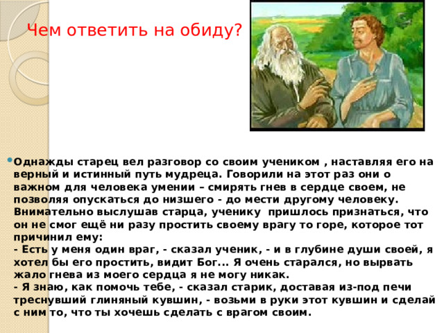 Чем ответить на обиду? Однажды старец вел разговор со своим учеником , наставляя его на верный и истинный путь мудреца. Говорили на этот раз они о важном для человека умении – смирять гнев в сердце своем, не позволяя опускаться до низшего - до мести другому человеку. Внимательно выслушав старца, ученику пришлось признаться, что он не смог ещё ни разу простить своему врагу то горе, которое тот причинил ему:  - Есть у меня один враг, - сказал ученик, - и в глубине души своей, я хотел бы его простить, видит Бог... Я очень старался, но вырвать жало гнева из моего сердца я не могу никак.  - Я знаю, как помочь тебе, - сказал старик, доставая из-под печи треснувший глиняный кувшин, - возьми в руки этот кувшин и сделай с ним то, что ты хочешь сделать с врагом своим.   